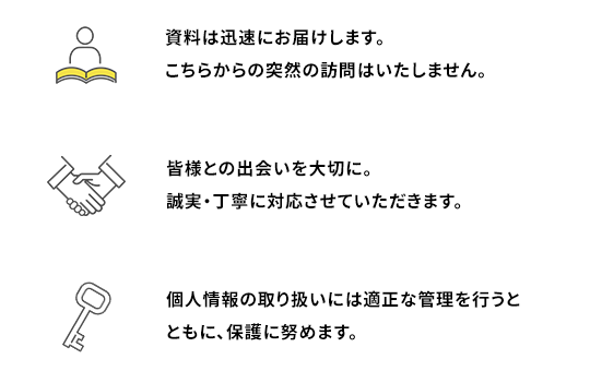 1.資料は迅速にお届けします。
                                    こちらからの突然の訪問はいたしません。2.皆様との出会いを大切に。誠実・丁寧に対応させていただきます。3.個人情報の取り扱いには適正な管理を行うとともに、保護に努めます。