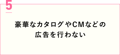 豪華なカタログやCMなどの広告を行わない