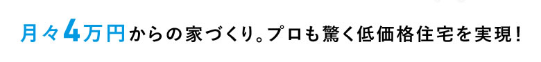 月々4万円からの家づくり。プロも驚く低価格住宅を実現！